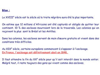 Bilan :
Le XVIII° siècle est le siècle où la traite négrière aura été la plus importante.
On estime que 12 millions d'Africains ont été capturés et obligés de quitter leur
continent. 10 % des esclaves mourraient lors de la traversée. Les colonies qui en
reçoivent le plus sont le Brésil et les Antilles.
Dans les colonies, les esclaves servent de main d’œuvre gratuite et vivent dans des
conditions très difficiles.
Au XIX° siècle, certains européens commencent à s’opposer à l'esclavage.
En France, l'esclavage est définitivement aboli en 1848.
Il faut attendre la fin du XX° siècle pour qu'il soit interdit dans le monde entier.
Malgré tout, il reste toujours des gens qui vivent comme des esclaves.
 
