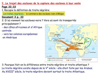 I. Le trajet des esclaves de la capture des esclaves à leur vente
Page 32-33
1. Recopie la définition de traite négrière
Document 3 p. 33
2. D'où viennent les esclaves noirs ? Vers où sont-ils transportés
principalement ?
- des côtes africaines et d'Afrique
centrale
- vers les colonies européennes
en Amérique
3. Pourquoi fait-on la différence entre traite négrière et traite atlantique ?
La traite négrière existe depuis de le V° siècle : elle était faite par les Arabes.
Au XVIII° siècle, la traite négrière devient surtout la traite Atlantique.
 
