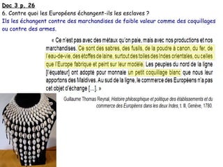Doc 3 p. 26
6. Contre quoi les Européens échangent-ils les esclaves ?
Ils les échangent contre des marchandises de faible valeur comme des coquillages
ou contre des armes.
 