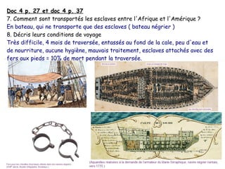 Doc 4 p. 27 et doc 4 p. 37
7. Comment sont transportés les esclaves entre l'Afrique et l'Amérique ?
En bateau, qui ne transporte que des esclaves ( bateau négrier )
8. Décris leurs conditions de voyage
Très difficile, 4 mois de traversée, entassés au fond de la cale, peu d'eau et
de nourriture, aucune hygiène, mauvais traitement, esclaves attachés avec des
fers aux pieds = 10% de mort pendant la traversée.
 