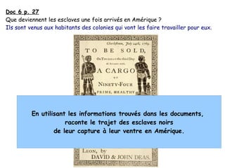 Doc 6 p. 27
Que deviennent les esclaves une fois arrivés en Amérique ?
Ils sont venus aux habitants des colonies qui vont les faire travailler pour eux.
En utilisant les informations trouvés dans les documents,
raconte le trajet des esclaves noirs
de leur capture à leur ventre en Amérique.
 