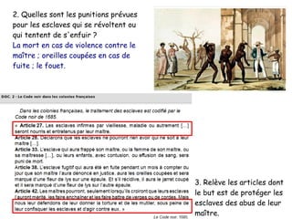 2. Quelles sont les punitions prévues
pour les esclaves qui se révoltent ou
qui tentent de s'enfuir ?
La mort en cas de violence contre le
maître ; oreilles coupées en cas de
fuite ; le fouet.
3. Relève les articles dont
le but est de protéger les
esclaves des abus de leur
maître.
 