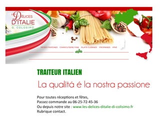TRAITEUR ITALIEN
Pour	
  toutes	
  récep,ons	
  et	
  fêtes,	
  
Passez	
  commande	
  au	
  06-­‐25-­‐72-­‐45-­‐36	
  
Ou	
  depuis	
  notre	
  site	
  :	
  www.les-­‐delices-­‐ditalie-­‐di-­‐colisimo.fr	
  
Rubrique	
  contact.	
  

 