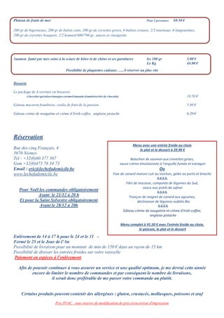 Prix TVAC sous réserve de modification de prix et/ou erreur d'impression
Plateau de fruits de mer Pour 2 personnes 69.50 €
200 gr de bigorneaux, 200 gr de bulots cuits, 200 gr de crevettes grises, 6 huîtres creuses, 2/2 tourteaux ,6 langoustines,
200 gr de crevettes bouquets, 2/2 homard 600/700 gr, sauces et vinaigrette
Saumon fumé par mes soins à la sciure de hêtre et de chêne et ses garnitures les 100 gr 5.00 €
Le Kg 44.00 €
Possibilité de plaquettes cadeaux …..À réserver au plus vite
Desserts
Le package de 4 verrines en bavarois
(chocolat-spéculoos/mangue-caramel/amande-framboise/trio de chocolat) 18.50 €
Gâteau macaron framboise, coulis de fruit de la passion 5.80 €
Gâteau crème de nougatine et crème d’Irish-coffee, anglaise pistache 6.20 €
Réservation
Rue des cinq Français, 4
5670 Nismes
Tel : +32(0)60 377 367
Gsm +32(0)475 78 34 73
Email : eric@lechefadomicile.be
www.lechefadomicile.be
Pour Noël les commandes obligatoirement
Avant le 21/12 à 20 h
Et pour la Saint Sylvestre obligatoirement
Avant le 28/12 à 20h
Enlèvement de 14 à 17 h pour le 24 et le 31 -
Fermé le 25 et le Jour de l’An
Possibilité de livraison pour un montant de min de 150 € dans un rayon de 15 km
Possibilité de dresser les entrées froides sur votre vaisselle
Paiement en espèces à l’enlèvement
Afin de pouvoir continuer à vous assurer un service et une qualité optimum, je me devrai cette année
encore de limiter le nombre de commandes et par conséquent le nombre de livraisons,
il serait donc préférable de me passer votre commande au plutôt.
Certains produits peuvent contenir des allergènes : gluten, crustacés, mollusques, poissons et œuf
Menu avec une entrée froide au choix
le plat et le dessert à 29.90 €
Baluchon de saumon aux crevettes grises,
sauce crème émulsionnée à l’anguille fumée et estragon
Ou
Foie de canard maison cuit au torchon, gelée au porto et brioche
&&&&
Filet de rascasse, compotée de légumes du Sud,
sauce aux pistils de safran
&&&&
Tronçon de magret de canard aux agrumes,
déclinaison de légumes oubliés Bio
&&&&
Gâteau crème de nougatine et crème d’Irish-coffee,
anglaise pistache
Menu complet à 41.50 € avec l’entrée froide au choix,
le poisson, le plat et le dessert
 