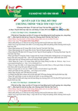 2
I. NHÀ TÀI TRỢ VÀNG: 330.000.000 VNĐ
(Nhà tài trợ Vàng được ưu tiên số 1 trong các hoạt động tuyên truyền quảng cáo, cùng dòng
chữ “…Hân hạnh là nhà tài trợ Vàng cho Chương trình Trái tim Việt Nam”).
- Được Bảng vàng lưu danh và biểu trưng chứng nhận cảm ơn của Ban Tổ chức.
- Được Cúp vàng “Vì sự phát triển Cộng đồng”.
- Được phát phóng sự về nhà tài trợ trong chương trình truyền hình trực tiếp (2 phút).
- Được treo Logo kích thước lớn nhất ở vị trí trang trọng nhất trên phông chính chương trình truyền
hình trực tiếp.
- Được đăng quảng cáo 02 trang (Bìa 4) trên Tạp chí Văn hiến Việt Nam.
- Được đăng quảng cáo 03 trang (Bìa 4) trên Tạp chí Doanh nghiệp & Thương hiệu.
- Được đăng bài PR diện tích 02 trang A4 trên Tạp chí Doanh nghiệp và Thương hiệu hoặc Tạp chí
Văn hiến Việt Nam.
- Được giới thiệu 01 trang bìa 2 hoặc 3 trang ruộtA4, 4 màu về hình ảnh và thông tin tại vị trí trang trọng
trong cuốn sách song ngữ Việt – Anh “Cẩm nang Doanh nghiệp Việt Nam” phát hành năm 2015.
- Được phát biểu tại chương trình truyền hình trực tiếp (01 phút).
- Được đăng tên, Logo vị trí trang trọng nhất trên trang thông tin điện tử: Website: http://www.
camnangdoanhnghiep.vn ; http://www.tinnhanh24.vn.
- Được in Logo lớn nhất, vị trí trang trọng nhất trên tờ rơi khổ 20cm x 29cm giới thiệu về chương
trình được phát trong thời gian diễn ra sự kiện.
- Được in Logo trên vé vào cửa (1000 vé mời) với kích thước Logo lớn nhất.
- Được giới thiệu tài liệu, quà tặng…của Công ty tại sự kiện.
- Được tặng 50 giấy mời VIP tham dự sự kiện.
- Là khách mời đặc biệt và được mời ưu tiên ngồi ghế VIP trong chương trình truyền hình trực tiếp
- Được MC giới thiệu và cảm ơn nhà tài trợ trước và sau chương trình.
- Được tặng 02 bộ đĩa ảnh chụp toàn bộ hoạt động của chương trình và 02 bộ đĩa DVD ghi hình buổi
truyền hình trực tiếp.
II. NHÀ TÀI TRỢ BẠC: 220.000.000 VNĐ
(Nhà tài trợ Bạc được ưu tiên số 2 trong các hoạt động tuyên truyền quảng cáo, cùng dòng
chữ “…Hân hạnh là nhà tài trợ Bạc cho Chương trình Trái tim Việt Nam”).
- Được Bảng vàng lưu danh và biểu trưng chứng nhận cảm ơn của Ban Tổ chức.
- Được Cúp vàng “Vì sự phát triển Cộng đồng”.
- Được phát phóng sự về nhà tài trợ trong chương trình truyền hình trực tiếp (1,5 phút).
- Được treo Logo kích thước bằng ½ logo nhà tài trợ Vàng trên phông chính chương trình truyền
hình trực tiếp.
QUYỀN LỢI TÀI TRỢ, HỖ TRỢ
CHƯƠNG TRÌNH “TRÁI TIM VIỆT NAM”
(Chương trình được Tổ chức tại Cung Văn hoá Hữu nghị Việt - Xô
và được Truyền hình trực tiếp vào cuối tháng 12 năm 2014 trên hoặc hoặc )
 