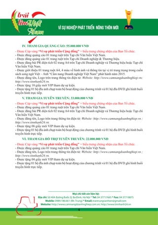 4
IV. THAM GIA QUẢNG CÁO: 55.000.000 VNĐ
- Được Cúp vàng “Vì sự phát triển Cộng đồng” + biểu trưng chứng nhận của Ban Tổ chức.
- Được đăng quảng cáo 01 trang ruột trên Tạp chí Văn hiến Việt Nam.
- Được đăng quảng cáo 01 trang ruột trên Tạp chí Doanh nghiệp & Thương hiệu.
- Được đăng bài PR diện tích 02 trang A4 trên Tạp chí Doanh nghiệp và Thương hiệu hoặc Tạp chí
Văn hiến Việt Nam.
- Được giới thiệu 01 trang ruột A4, 4 màu về hình ảnh và thông tin tại vị trí trang trọng trong cuốn
sách song ngữ Việt – Anh “Cẩm nang Doanh nghiệp Việt Nam” phát hành năm 2015.
- Được đăng tên, Logo trên trang thông tin điện tử: Website: http://www.camnangdoanhnghiep.vn;
http://www.tinnhanh24.vn.
- Được tặng 10 giấy mời VIP tham dự sự kiện.
- Được tặng 01 bộ đĩa ảnh chụp toàn bộ hoạt động của chương trình và 01 bộ đĩa DVD ghi hình buổi
truyền hình trực tiếp.
V. THAM GIA TUYÊN TRUYỀN: 33.000.000 VNĐ
- Được Cúp vàng “Vì sự phát triển Cộng đồng” + biểu trưng chứng nhận của Ban Tổ chức.
- Được đăng quảng cáo 01 trang ruột trên Tạp chí Văn hiến Việt Nam.
- Được đăng bài PR diện tích 02 trang A4 trên Tạp chí Doanh nghiệp và Thương hiệu hoặc Tạp chí
Văn hiến Việt Nam.
- Được đăng tên, Logo trên trang thông tin điện tử: Website: http://www.camnangdoanhnghiep.vn ;
http://www.tinnhanh24.vn.
- Được tặng 06 giấy mời VIP tham dự sự kiện.
- Được tặng 01 bộ đĩa ảnh chụp toàn bộ hoạt động của chương trình và 01 bộ đĩa DVD ghi hình buổi
truyền hình trực tiếp.
VI. THAM GIA HỖ TRỢ TUYÊN TRUYỀN: 22.000.000 VNĐ
- Được Cúp vàng “Vì sự phát triển Cộng đồng” + biểu trưng chứng nhận của Ban Tổ chức.
- Được đăng quảng cáo 01 trang ruột trên Tạp chí Văn hiến Việt Nam.
- Được đăng tên, Logo trên trang thông tin điện tử: Website: http://www.camnangdoanhnghiep.vn ;
http://www.tinnhanh24.vn.
- Được tặng 04 giấy mời VIP tham dự sự kiện.
- Được tặng 01 bộ đĩa ảnh chụp toàn bộ hoạt động của chương trình và 01 bộ đĩa DVD ghi hình buổi
truyền hình trực tiếp.
VII. THAM GIA HỖ TRỢ TUYÊN TRUYỀN: 11.000.000 VNĐ
- Được Cúp vàng “Vì sự phát triển Cộng đồng” + biểu trưng chứng nhận của Ban Tổ chức.
- Được tặng 02 giấy mời VIP tham dự sự kiện.
- Được tặng 01 bộ đĩa ảnh chụp toàn bộ hoạt động của chương trình và 01 bộ đĩa DVD ghi hình buổi
truyền hình trực tiếp./.
Mọi chi tiết xin liên hệ:
Địa chỉ: Số 404 đường Bưởi, Q. Ba Đình, Hà Nội * Tel: 04 37717665 * Fax: 04 37718875
Mobile: 0989.186.661 (Mr. Trung) * Email: trantrungvanhien@gmail.com
Website: http://www.camnangdoanhnghiep.com.vn; http://www.tinnhanh24.vn
 