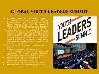 GLOBAL YOUTH LEADERS SUMMIT
 GLOBAL YOUTH LEADERS SUMMIT
(GYLS) is an intensive certificate-based leadership
seminar developed and delivered by International
Youth Executive Forum with the support of
Ministers Of Christ Foundation and Transform
Afrika Initiative. This is a three day camp meeting.
This immersion into global youth-led development
resonates in marked ways and helps shape
tomorrow’s leaders today. Special guest speakers,
many of whom are renowned pastors and youth
leaders themselves, are the central to the ‘hands-on’
intensive workshops. The GYLC includes group
discussions and workshops, cultural expeditions and
executive presentations.
Upon completion of the seminar, participants will be
able to
• Understand the calling of leadership of God
• Analyse strengths, weaknesses, challenges and
opportunities of effective planning, emotional
application of leaders to making positive changes.
• Identify the role of youth in church growth
• Manage their organizations effectively.
• Propose and develop solutions and business plan.
• Present proposed solutions employing visual aids
 