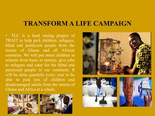 TRANSFORM A LIFE CAMPAIGN
• TLC is a fund raising project of
TRAIT to help pick children, refugees,
blind and paralyzed people from the
streets of Ghana and all African
countries. We will put street children in
schools from basic to tertiary, give jobs
to refugees and cater for the blind and
paralyzed people in our continent. It
will be done quarterly every year to be
able to pick lots of children and
disadvantaged adults from the streets of
Ghana and Africa at a whole.
 
