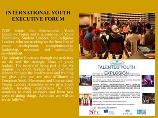 INTERNATIONAL YOUTH
EXECUTIVE FORUM
IYEF stands for: International Youth
Executive Forum and it is made up of Youth
Executives, Student Leaders, and Religious
Leaders, who are working on the front line of
youth development, entrepreneurship,
leadership, economic and community
development.
The initiative functions through the activities
we do and the strategic ideas of youth
leaders. The benefit of being part is that we
support the youth leaders to achieve their
dreams through the conferences and training
we give. And we are also affiliated to
European Youth Movement and International
Young Leaders Assembly so we give youth
leaders traveling experiences to other
countries to meet investors and learn new
ways of doing things. Activities we will do
are as follows:
 