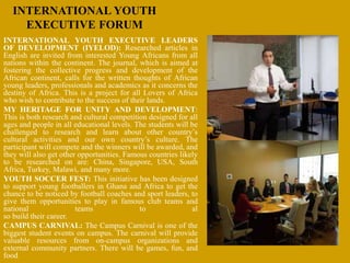 INTERNATIONAL YOUTH
EXECUTIVE FORUM
INTERNATIONAL YOUTH EXECUTIVE LEADERS
OF DEVELOPMENT (IYELOD): Researched articles in
English are invited from interested Young Africans from all
nations within the continent. The journal, which is aimed at
fostering the collective progress and development of the
African continent, calls for the written thoughts of African
young leaders, professionals and academics as it concerns the
destiny of Africa. This is a project for all Lovers of Africa
who wish to contribute to the success of their lands.
MY HERITAGE FOR UNITY AND DEVELOPMENT:
This is both research and cultural competition designed for all
ages and people in all educational levels. The students will be
challenged to research and learn about other country’s
cultural activities and our own country’s culture. The
participant will compete and the winners will be awarded, and
they will also get other opportunities. Famous countries likely
to be researched on are: China, Singapore, USA, South
Africa, Turkey, Malawi, and many more.
YOUTH SOCCER FEST: This initiative has been designed
to support young footballers in Ghana and Africa to get the
chance to be noticed by football coaches and sport leaders, to
give them opportunities to play in famous club teams and
national teams to al
so build their career.
CAMPUS CARNIVAL: The Campus Carnival is one of the
biggest student events on campus. The carnival will provide
valuable resources from on-campus organizations and
external community partners. There will be games, fun, and
food.
 