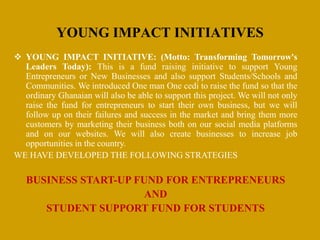  YOUNG IMPACT INITIATIVE: (Motto: Transforming Tomorrow's
Leaders Today): This is a fund raising initiative to support Young
Entrepreneurs or New Businesses and also support Students/Schools and
Communities. We introduced One man One cedi to raise the fund so that the
ordinary Ghanaian will also be able to support this project. We will not only
raise the fund for entrepreneurs to start their own business, but we will
follow up on their failures and success in the market and bring them more
customers by marketing their business both on our social media platforms
and on our websites. We will also create businesses to increase job
opportunities in the country.
WE HAVE DEVELOPED THE FOLLOWING STRATEGIES
BUSINESS START-UP FUND FOR ENTREPRENEURS
AND
STUDENT SUPPORT FUND FOR STUDENTS
YOUNG IMPACT INITIATIVES
 