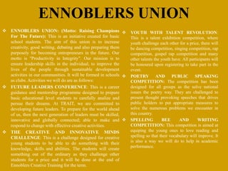 ENNOBLERS UNION
 ENNOBLERS UNION: (Motto: Raising Champions
For The Future): This is an initiative created for basic
school students. The aim of this union is to increase
creativity, good writing, debating and also preparing them
purposely for becoming entrepreneurs in the future. Our
motto is "Productivity in Integrity". Our mission is to
ensure leadership skills in the individual, to improve the
lives of the people through sustainable development
activities in our communities. It will be formed in schools
as clubs. Activities we will do are as follows:
 FUTURE LEADERS CONFERENCE: This is a career
guidance and mentorship programme designed to prepare
basic educational level students to carefully analize and
persue their dreams. At TRAIT, we are committed to
developing future leaders. To prepare for the world ahead
of us, then the next generation of leaders must be skilled,
innovative and globally connected; able to make and
respond to change with effective creative activities.
 THE CREATIVE AND INNOVATIVE MINDS
CHALLENGE: This is a challenge designed for creative
young students to be able to do something with their
knowledge, skills and abilities. The students will create
something out of the ordinary as they challenge other
students for a price and it will be done at the end of
Ennoblers Creative Training for the term.
 YOUTH WITH TALENT REVOLUTION:
This is a talent exhibition competition, where
youth challenge each other for a price, there will
be dancing competition, singing competition, rap
competition, gospel rap competition and many
other talents the youth have. All participants will
be honoured upon registering to take part in the
event.
 POETRY AND PUBLIC SPEAKING
COMPETITION: The competition has been
designed for all groups as the solve national
issues the poetry way. They are challenged to
present thought provoking speeches that drives
public holders to put appropriate measures to
solve the numerous problems we encounter in
this country.
 SPELLING BEE AND WRITING
COMPETITION: This competition is aimed at
equiping the young ones to love reading and
spelling so that their vocabulary will improve. It
is also a way we will do to help in academic
performance.
 