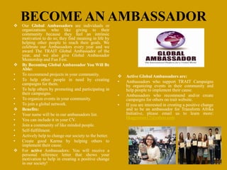 BECOME AN AMBASSADOR Our Global Ambassadors are individuals or
organizations who like giving to their
community because they feel an intrinsic
motivation to do so; they find meaning in life by
helping other people to reach their goals. We
celebrate our Ambassadors every year and we
award The TRAIT Global Ambassador of the
year, and we also give Global Ambassador
Mentorship and Fun Fest.
 By Becoming Global Ambassador You Will Be
Able:
• To recommend projects in your community.
• To help other people in need by creating
campaigns for them.
• To help others by promoting and participating in
their campaigns.
• To organize events in your community.
• To join a global network.
 Benefits:
• Your name will be in our ambassadors list.
• You can include it in your CV.
• Join a community of like minded people.
• Self-fulfillment.
• Actively help to change our society to the better.
• Create good Karma by helping others to
implement their cause.
 For active Ambassadors: You will receive a
personal reference letter that shows your
motivation to help in creating a positive change
in our society!
 Active Global Ambassadors are:
• Ambassadors who support TRAIT Campaigns
by organizing events in their community and
help people to implement their cause.
• Ambassadors who recommend and/or create
campaigns for others on trait website.
• If you are interested in creating a positive change
and to be an ambassador for Transform Afrika
Initiative, please email us to learn more:
bkagyeman17@yahoo.com
 