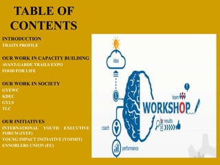TABLE OF
CONTENTS
INTRODUCTION
TRAITS PROFILE
OUR WORK IN CAPACITY BUILDING
AVANT-GARDE TRAILS EXPO
FOOD FOR LIFE
OUR WORK IN SOCIETY
GYEWC
KDEC
GYLS
TLC
OUR INITIATIVES
INTERNATIONAL YOUTH EXECUTIVE
FORUM (IYEF)
YOUNG IMPACT INITIATIVE (YOIMIT)
ENNOBLERS UNION (EU)
 