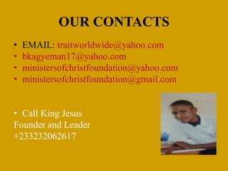 OUR CONTACTS
• EMAIL: traitworldwide@yahoo.com
• bkagyeman17@yahoo.com
• ministersofchristfoundation@yahoo.com
• ministersofchristfoundation@gmail.com
• Call King Jesus
Founder and Leader
+233232062617
 
