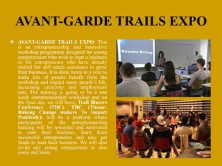 AVANT-GARDE TRAILS EXPO
 AVANT-GARDE TRAILS EXPO: This
is an entrepreneurship and innovative
workshop programme designed for young
entrepreneurs who wish to start a business
or for entrepreneurs who have already
started but still needs assistance to grow
their business. It is done twice in a year to
make lots of people benefit from the
workshop and impact many people’s life.
Increasing creativity and employment
rate. The training is going to be a one
week entrepreneurship workshop and on
the final day, we will have; Trail Blazers
Conference (TBC). TBC (Theme:
Raising Change makers To Impact
Positively): will be a platform where
participants of the entrepreneurship
training will be rewarded and motivated
to start their business, learn from
successful entrepreneurs and also get
funds to start their business. We will also
invite any young entrepreneur to also
come and learn.
 