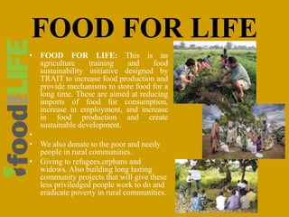 FOOD FOR LIFE
• FOOD FOR LIFE: This is an
agriculture training and food
sustainability initiative designed by
TRAIT to increase food production and
provide mechanisms to store food for a
long time. These are aimed at reducing
imports of food for consumption,
increase in employment, and increase
in food production and create
sustainable development.
•
• We also donate to the poor and needy
people in rural communities.
• Giving to refugees,orphans and
widows. Also building long lasting
community projects that will give these
less priviledged people work to do and
eradicate poverty in rural communities.
 