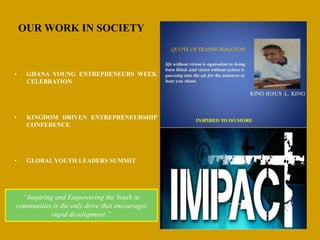 OUR WORK IN SOCIETY
• GHANA YOUNG ENTREPRENEURS WEEK
CELEBRATION
• KINGDOM DRIVEN ENTREPRENEURSHIP
CONFERENCE
• GLOBAL YOUTH LEADERS SUMMIT
“Inspiring and Empowering the Youth in
communities is the only drive that encourages
rapid development.”
 