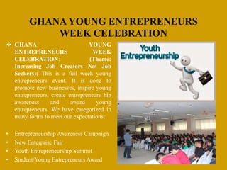 GHANA YOUNG ENTREPRENEURS
WEEK CELEBRATION
 GHANA YOUNG
ENTREPRENEURS WEEK
CELEBRATION: (Theme:
Increasing Job Creators Not Job
Seekers): This is a full week young
entrepreneurs event. It is done to
promote new businesses, inspire young
entrepreneurs, create entrepreneurs hip
awareness and award young
entrepreneurs. We have categorized in
many forms to meet our expectations:
• Entrepreneurship Awareness Campaign
• New Enterprise Fair
• Youth Entrepreneurship Summit
• Student/Young Entrepreneurs Award
 
