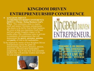 KINGDOM DRIVEN
ENTREPRENEURSHIP CONFERENCE
 KINGDOM DRIVEN
ENTREPRENEURSHIP CONFERENCE
(KDEC): (Theme: Doing Business God's
Way): This conference seeks to inspire,
teach and mentor Christians entrepreneurs
who desire to be led by God in their business.
We exist to help you experience God's best
and have greater kingdom impact in the
market place.This conference aims to activate
a community of entrepreneurs that will
demonstrate the power, presence, passion,
and purity of God in the marketplace.
To be inspired by stories of how Kingdom Driven
Entrepreneurs across the globe are
demonstrating the power, presence, passion,
and purity of God in their marketplace
assignments. You’ll also hear from powerful
teachers that will provide wisdom and insight
for your journey!
 