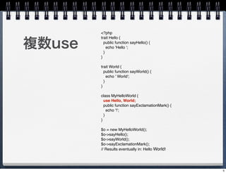 <?php


}use
        trait Hello {
          public function sayHello() {
            echo 'Hello ';
          }
        }

        trait World {
          public function sayWorld() {
            echo ' World';
          }
        }

        class MyHelloWorld {
          use Hello, World;
          public function sayExclamationMark() {
            echo '!';
          }
        }

        $o = new MyHelloWorld();
        $o->sayHello();
        $o->sayWorld();
        $o->sayExclamationMark();
        // Results eventually in: Hello World!




                                                   5
 
