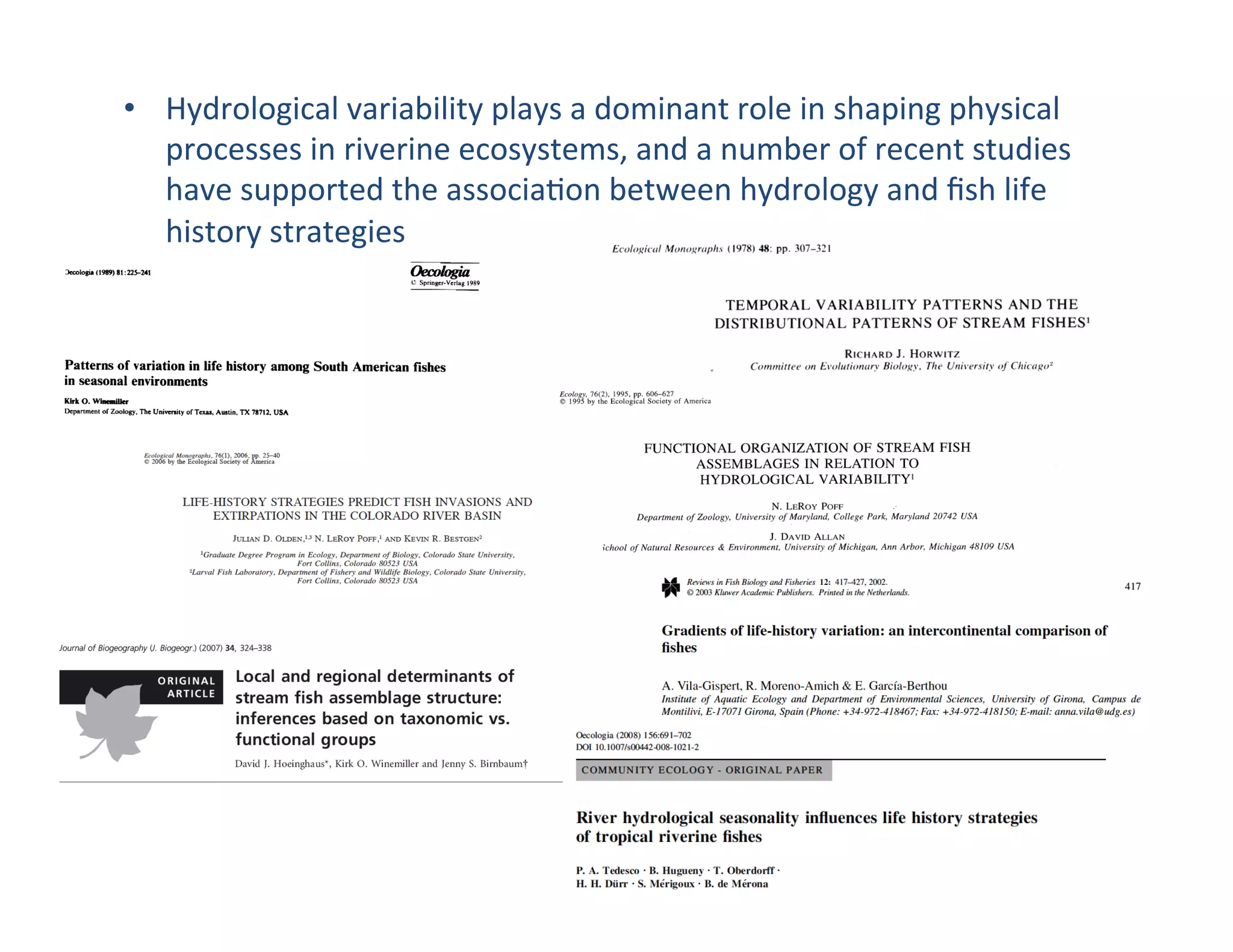 •  Hydrological	
  variability	
  plays	
  a	
  dominant	
  role	
  in	
  shaping	
  physical	
  
processes	
  in	
  riverine	
  ecosystems,	
  and	
  a	
  number	
  of	
  recent	
  studies	
  
have	
  supported	
  the	
  associa,on	
  between	
  hydrology	
  and	
  ﬁsh	
  life	
  
history	
  strategies	
  
 