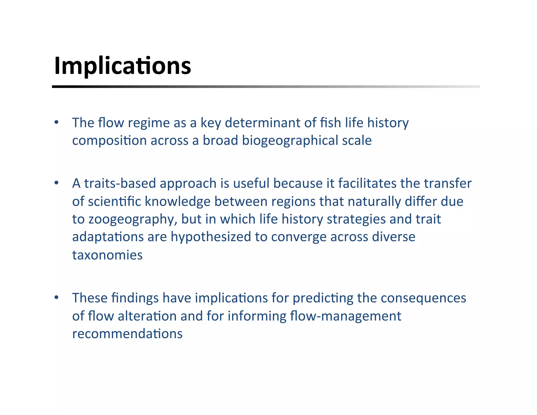 ImplicaFons	
  
•  The	
  ﬂow	
  regime	
  as	
  a	
  key	
  determinant	
  of	
  ﬁsh	
  life	
  history	
  
composi,on	
  across	
  a	
  broad	
  biogeographical	
  scale	
  
•  A	
  traits-­‐based	
  approach	
  is	
  useful	
  because	
  it	
  facilitates	
  the	
  transfer	
  
of	
  scien,ﬁc	
  knowledge	
  between	
  regions	
  that	
  naturally	
  diﬀer	
  due	
  
to	
  zoogeography,	
  but	
  in	
  which	
  life	
  history	
  strategies	
  and	
  trait	
  
adapta,ons	
  are	
  hypothesized	
  to	
  converge	
  across	
  diverse	
  
taxonomies	
  
•  These	
  ﬁndings	
  have	
  implica,ons	
  for	
  predic,ng	
  the	
  consequences	
  
of	
  ﬂow	
  altera,on	
  and	
  for	
  informing	
  ﬂow-­‐management	
  
recommenda,ons	
  
 