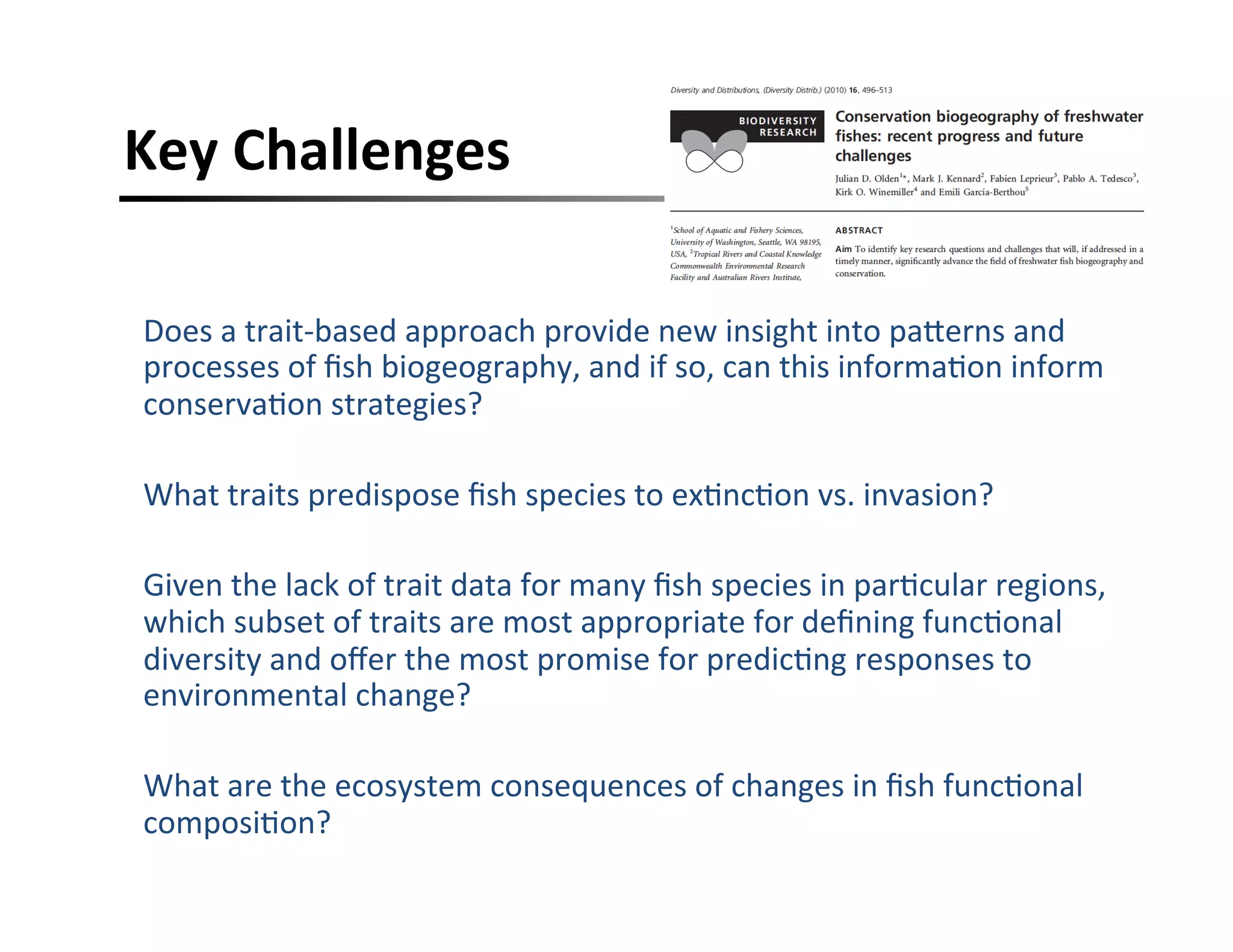 Key	
  Challenges	
  
Does	
  a	
  trait-­‐based	
  approach	
  provide	
  new	
  insight	
  into	
  paHerns	
  and	
  
processes	
  of	
  ﬁsh	
  biogeography,	
  and	
  if	
  so,	
  can	
  this	
  informa,on	
  inform	
  
conserva,on	
  strategies?	
  
	
  
What	
  traits	
  predispose	
  ﬁsh	
  species	
  to	
  ex,nc,on	
  vs.	
  invasion?	
  
Given	
  the	
  lack	
  of	
  trait	
  data	
  for	
  many	
  ﬁsh	
  species	
  in	
  par,cular	
  regions,	
  
which	
  subset	
  of	
  traits	
  are	
  most	
  appropriate	
  for	
  deﬁning	
  func,onal	
  
diversity	
  and	
  oﬀer	
  the	
  most	
  promise	
  for	
  predic,ng	
  responses	
  to	
  
environmental	
  change?	
  
	
  
What	
  are	
  the	
  ecosystem	
  consequences	
  of	
  changes	
  in	
  ﬁsh	
  func,onal	
  
composi,on?	
  
 