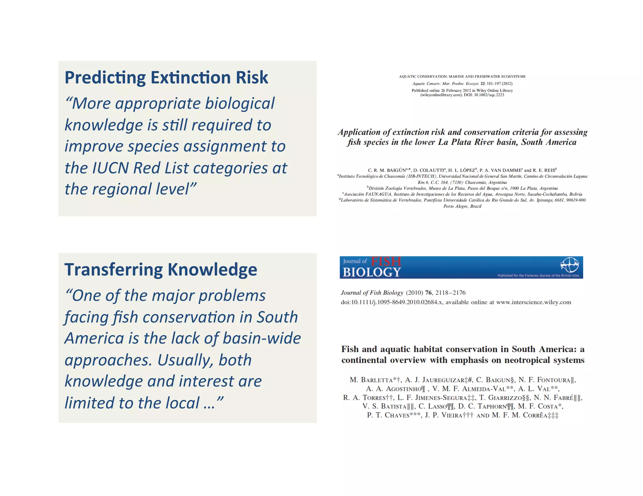 PredicFng	
  ExFncFon	
  Risk	
  
“More	
  appropriate	
  biological	
  
knowledge	
  is	
  s;ll	
  required	
  to	
  
improve	
  species	
  assignment	
  to	
  
the	
  IUCN	
  Red	
  List	
  categories	
  at	
  
the	
  regional	
  level”	
  
Transferring	
  Knowledge	
  
“One	
  of	
  the	
  major	
  problems	
  
facing	
  ﬁsh	
  conserva;on	
  in	
  South	
  
America	
  is	
  the	
  lack	
  of	
  basin-­‐wide	
  
approaches.	
  Usually,	
  both	
  
knowledge	
  and	
  interest	
  are	
  
limited	
  to	
  the	
  local	
  …”	
  
 