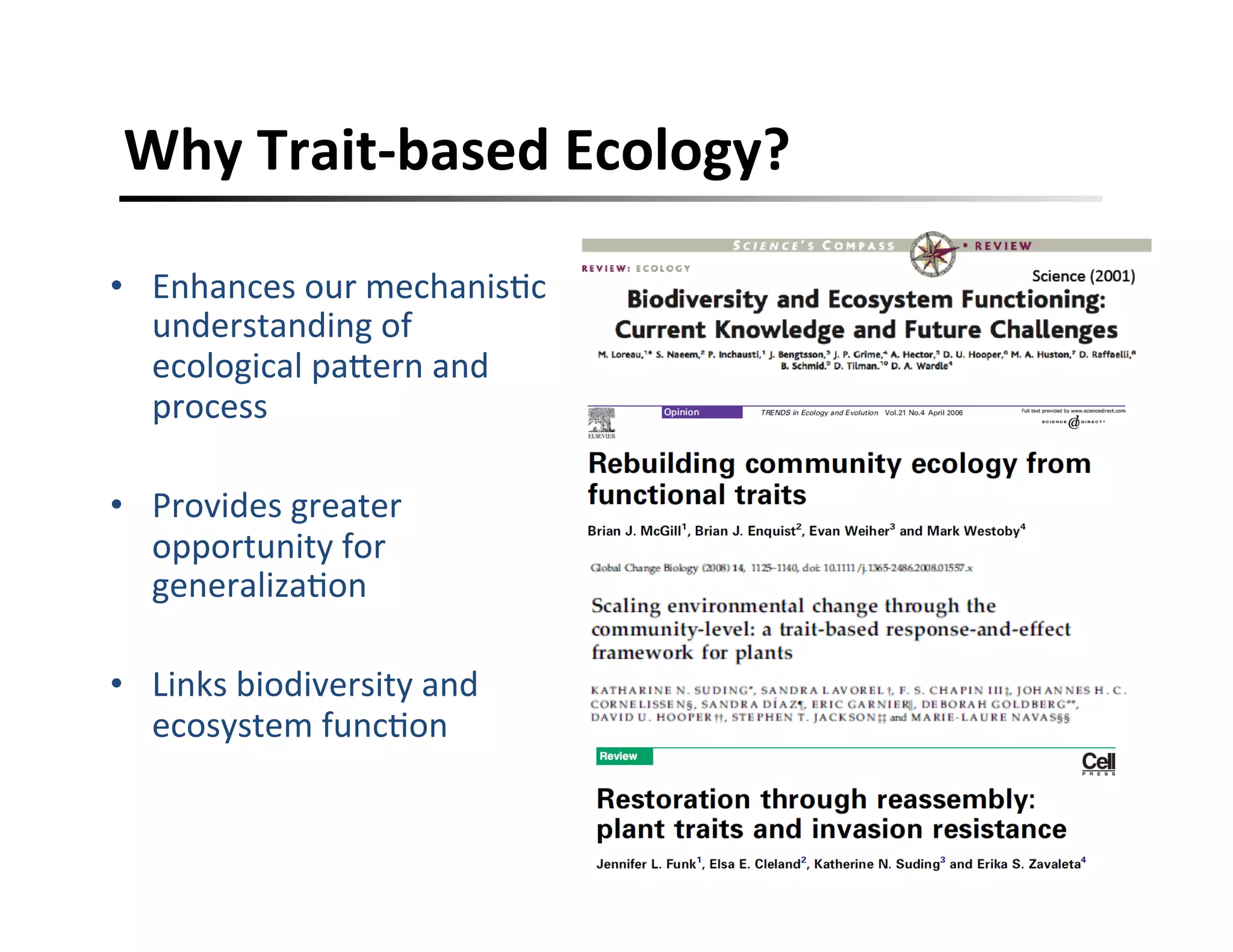 Why	
  Trait-­‐based	
  Ecology?	
  
•  Enhances	
  our	
  mechanis,c	
  
understanding	
  of	
  
ecological	
  paHern	
  and	
  
process	
  
•  Provides	
  greater	
  
opportunity	
  for	
  
generaliza,on	
  
•  Links	
  biodiversity	
  and	
  
ecosystem	
  func,on	
  
	
  	
  
 