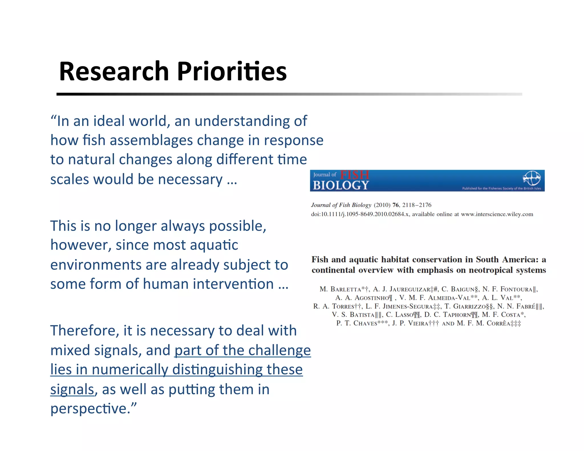 Research	
  PrioriFes	
  
“In	
  an	
  ideal	
  world,	
  an	
  understanding	
  of	
  
how	
  ﬁsh	
  assemblages	
  change	
  in	
  response	
  
to	
  natural	
  changes	
  along	
  diﬀerent	
  ,me	
  
scales	
  would	
  be	
  necessary	
  …	
  	
  
	
  
This	
  is	
  no	
  longer	
  always	
  possible,	
  
however,	
  since	
  most	
  aqua,c	
  
environments	
  are	
  already	
  subject	
  to	
  
some	
  form	
  of	
  human	
  interven,on	
  …	
  
	
  
Therefore,	
  it	
  is	
  necessary	
  to	
  deal	
  with	
  
mixed	
  signals,	
  and	
  part	
  of	
  the	
  challenge	
  
lies	
  in	
  numerically	
  dis,nguishing	
  these	
  
signals,	
  as	
  well	
  as	
  pucng	
  them	
  in	
  
perspec,ve.”	
  
 