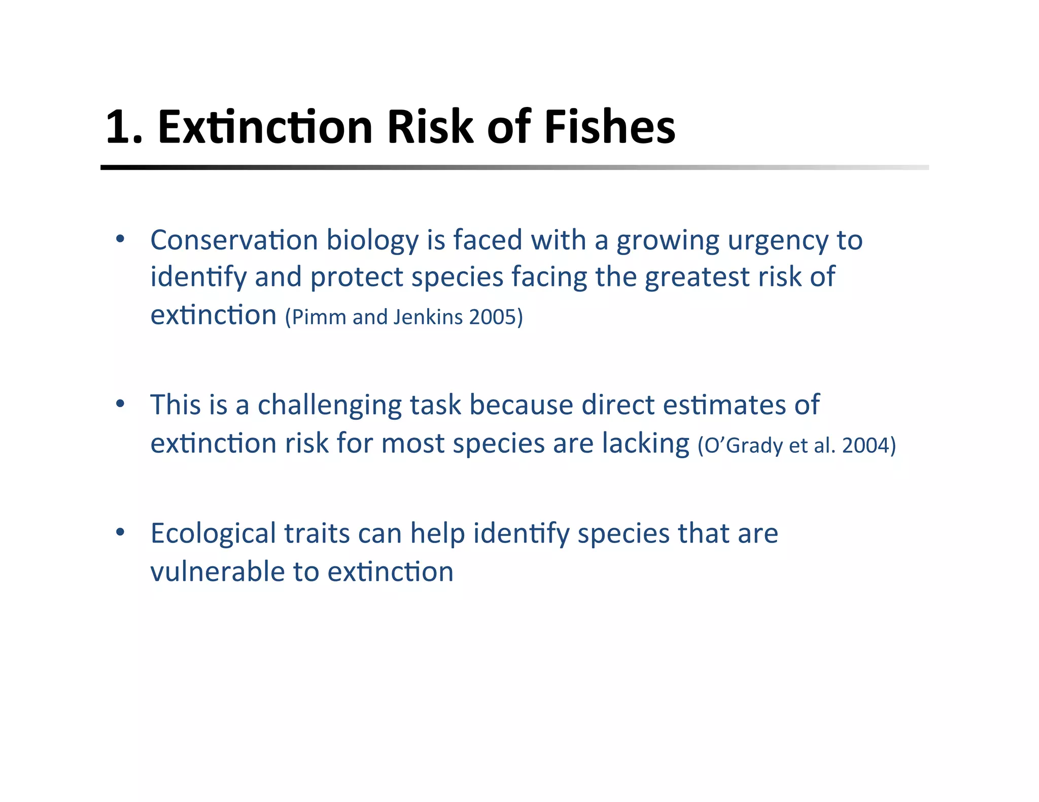 1.	
  ExFncFon	
  Risk	
  of	
  Fishes	
  
•  Conserva,on	
  biology	
  is	
  faced	
  with	
  a	
  growing	
  urgency	
  to	
  
iden,fy	
  and	
  protect	
  species	
  facing	
  the	
  greatest	
  risk	
  of	
  
ex,nc,on	
  (Pimm	
  and	
  Jenkins	
  2005)	
  
•  This	
  is	
  a	
  challenging	
  task	
  because	
  direct	
  es,mates	
  of	
  
ex,nc,on	
  risk	
  for	
  most	
  species	
  are	
  lacking	
  (O’Grady	
  et	
  al.	
  2004)	
  
•  Ecological	
  traits	
  can	
  help	
  iden,fy	
  species	
  that	
  are	
  
vulnerable	
  to	
  ex,nc,on	
  
 