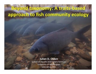 Beyond	
  taxonomy:	
  A	
  traits-­‐based	
  
approach	
  to	
  ﬁsh	
  community	
  ecology	
  	
  
	
  
Julian	
  D.	
  Olden	
  
School	
  of	
  Aqua,c	
  and	
  Fishery	
  Sciences	
  
University	
  of	
  Washington	
  
olden@uw.edu	
  
 