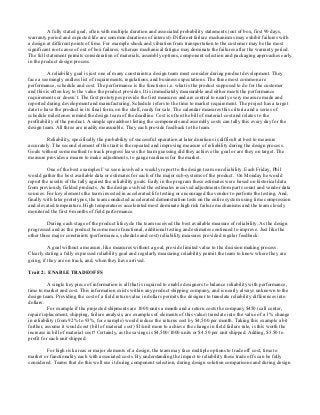 A fully stated goal, often with multiple duration and associated probability statements (out of box, first 90 days,
warranty period and expected life are common durations of interest). Different failure mechanisms may exhibit failures with
a design at different points of time. For example shock and vibration from transportation to the customer may be the most
significant root cause of out of box failures, whereas mechanical fatigue may dominate the failures after the warranty period.
The full statement permits consideration of materials, assembly options, component selection and packaging approaches early
in the product design process.

          A reliability goal is just one of many constraints a design team must consider during product development. They
face a seemingly endless list of requirements, regulations, and business expectations. The three most common are
performance, schedule and cost. The performance is the functions i.e. what is the product supposed to do for the customer
and this is often key to the value the product provides. It is immediately measurable and either meets the performance
requirements or doesn’t. The first prototypes provide the first measures and are central to nearly every measure made and
reported during development and manufacturing. Schedule refers to the time to market requirement. The project has a target
date to have the product in its final form, on the shelf, ready for sale. The calendar measures this criteria and a series of
schedule milestones remind the design team of the deadline. Cost is often the bill of material cost and relates to the
profitability of the product. A simple spreadsheet listing the components and assembly costs can tally this every day for the
design team. All three are readily measurable. They each provide feedback to the team.

         Reliability, specifically the probability of successful operation at later durations is difficult at best to measure
accurately. The second element of this trait is the repeated and improving measure of reliability during the design process.
Goals without some method to track progress leaves the team guessing did they achieve the goal or are they on target. The
measure provides a means to make adjustments, to gauge readiness for the market.

         One of the best examples I’ve seen involved a weekly report to the design team on reliability. Each Friday, Phil
would gather the best available data or estimates for each of the major sub-systems of the product. On Monday he would
report the results of the tally against the reliability goals. Early in the program these estimates were based on historical data
from previously fielded products. As the design evolved the estimates received adjustments from parts count and vendor data
sources. For key elements the team invested in accelerated life testing or encouraged the vendor to perform the testing. And,
finally with later prototypes, the team conducted accelerated demonstration tests on the entire system using time compression
and elevated temperature. High temperatures accelerated most dominate high risk failure mechanisms and the team closely
monitored the first 6 months of field performance.

         During each stage of the product lifecycle the team received the best available measure of reliability. As the design
progressed and as the product become more functional, additional testing and estimates continued to improve. Just like the
other three major constraints (performance, schedule and cost) reliability measures provided regular feedback.

          A goal without a measure, like measures without a goal, provide limited value to the decision making process.
Clearly stating a fully expressed reliability goal and regularly measuring reliability permit the team to know where they are
going, if they are on track, and, when they have arrived.

Trait 2: ENABLE TRADEOFFS

          A single key piece of information is all that is required to enable designers to balance reliability with performance,
time to market and cost. This information exists within any product shipping company, and is nearly always unknown to the
design team. Providing the cost of a field return value in dollars permits the designer to translate reliability differences into
dollars.
          For example if the projected shipments are 1000 units a month and a return costs the company $450 (call center,
repair/replacement, shipping, failure analysis, are examples of elements of this value) translate into the value of a 1% change
in reliability (from 92% to 93%, for example) would reduce the returns cost by $4,500 per month. Taking this example a bit
further, assume it would cost (bill of material cost) $1/unit more to achieve the change in field failure rate, is this worth the
increase in bill of material cost? Certainly, as the savings is $4,500/1000 units or $4.50 per unit shipped. Adding, $3.50 to
profit for each unit shipped.

        For high risk areas or major elements of a design, the team may face multiple options to trade off cost, time to
market or functionality each with associated costs. By understanding the impact to reliability these trade offs can be fully
considered. Teams that do this well use it during component selection, during design solution comparisons and during design
 