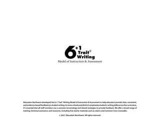 Education Northwest developed the 6+1 Trait® Writing Model of Instruction  Assessment to help educators provide clear, consistent,
andevidence-basedfeedbackonstudentwriting.Asmoreschoolsanddistrictsemphasizestudents’writingskillsacrossthecurriculum,
it’s essential that all staff members use a common terminology and shared strategies to provide feedback. We offer a broad range of
training, technical assistance, and resources, including free starter materials such as rubrics and Common Core crosswalks.
© 2021, Education Northwest. All rights reserved.
 