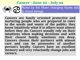 Cancer - June 22 - July 22
          Ruled by the Moon changing facets add
          to mood swings

Cancers are family oriented protective and
nurturing people who are prepared to cater
to the needs and wants of the public; they
know intuitively what it is others want almost
before they do. Cancers usually rely on their
intuitions when making decisions and with
their closest family, emotions run deep.
Cancers choose their partners with utmost
care and can be possessive of another
person’s loyalty. Cancers have an excellent
memory and very reluctantly change jobs and
careers.
 