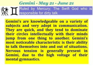 Gemini - May 21 - June 21
       Ruled by Mercury; The Swift God who is
       responsible for dirty talk

Gemini’s are knowledgeable on a variety of
subjects and very adept in communication.
They are quick, and they tend to dominate
their circles intellectually with their minds
jump from one thing to another. Gemini’s
most noticeable characteristic is their ability
to talk themselves into and out of situations.
Nervous tension is generally present in
Gemini, due to the high voltage of their
mental gymnastics.
 