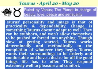 Taurus - April 20 - May 20
         Ruled by Venus; The Planet in charge of
         beauty, love, peace and sensuality

Taurus’ personality and image is that of
practicality & dependability. Change is
something Taurus doesn’t adapt to well. They
can be stubborn, and won’t allow themselves
to be pushed or forced into anything. Though
slow at getting started, Taurus works
determinedly and methodically to the
completion of whatever they begin. Taurus
wants their surroundings to be orderly and
comfortable and have a desire for all the good
things life has to offer. They respond
extremely well to pleasure and comfort.
 