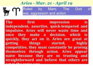 Aries - Mar. 21 - April 19
         Ruled    by    Mars;     The   God     of
         war, aggression and action

The          first      impression         is
independent, assertive, quick-tempered and
impulsive. Aries will never waste time and
once they make a decision, which is
quickly, they act on it. Aries are great at
getting        things    started,     highly
competitive, they must constantly be proving
themselves through action. Aries appear
naive because they are so trusting and
straightforward and believe that others are
act in the same way.
 
