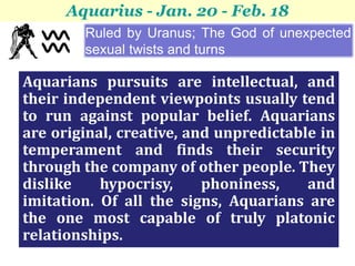 Aquarius - Jan. 20 - Feb. 18
        Ruled by Uranus; The God of unexpected
        sexual twists and turns

Aquarians pursuits are intellectual, and
their independent viewpoints usually tend
to run against popular belief. Aquarians
are original, creative, and unpredictable in
temperament and finds their security
through the company of other people. They
dislike    hypocrisy,     phoniness,    and
imitation. Of all the signs, Aquarians are
the one most capable of truly platonic
relationships.
 