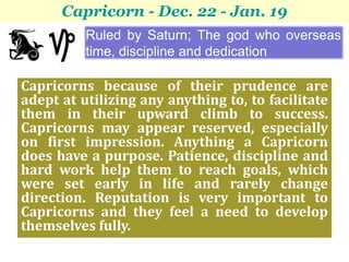 Capricorn - Dec. 22 - Jan. 19
          Ruled by Saturn; The god who overseas
          time, discipline and dedication

Capricorns because of their prudence are
adept at utilizing any anything to, to facilitate
them in their upward climb to success.
Capricorns may appear reserved, especially
on first impression. Anything a Capricorn
does have a purpose. Patience, discipline and
hard work help them to reach goals, which
were set early in life and rarely change
direction. Reputation is very important to
Capricorns and they feel a need to develop
themselves fully.
 
