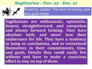 Sagittarius - Nov. 22 - Dec. 21
         Ruled by Jupiter; The God of money, luck
         and good times

Sagittarians are enthusiastic, optimistic,
honest, straightforward, and outspoken
and always forward looking. They have
absolute faith, and never lose their
exuberance for life. They have a tendency
to jump to conclusions, and to overextend
themselves in their commitments, time,
and goals. Details they could easily live
without and have to make a conscious
effort to stay on top of them.
 