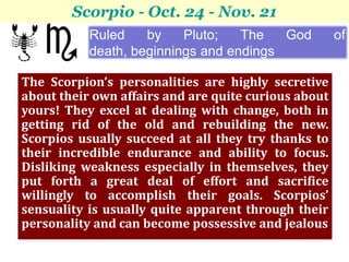 Scorpio - Oct. 24 - Nov. 21
           Ruled    by    Pluto;   The   God          of
           death, beginnings and endings

The Scorpion’s personalities are highly secretive
about their own affairs and are quite curious about
yours! They excel at dealing with change, both in
getting rid of the old and rebuilding the new.
Scorpios usually succeed at all they try thanks to
their incredible endurance and ability to focus.
Disliking weakness especially in themselves, they
put forth a great deal of effort and sacrifice
willingly to accomplish their goals. Scorpios’
sensuality is usually quite apparent through their
personality and can become possessive and jealous
 