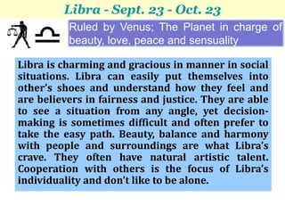 Libra - Sept. 23 - Oct. 23
          Ruled by Venus; The Planet in charge of
          beauty, love, peace and sensuality

Libra is charming and gracious in manner in social
situations. Libra can easily put themselves into
other’s shoes and understand how they feel and
are believers in fairness and justice. They are able
to see a situation from any angle, yet decision-
making is sometimes difficult and often prefer to
take the easy path. Beauty, balance and harmony
with people and surroundings are what Libra’s
crave. They often have natural artistic talent.
Cooperation with others is the focus of Libra’s
individuality and don’t like to be alone.
 