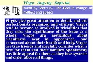 Virgo - Aug. 23 - Sept. 22
         Ruled by Mercury; The God in charge of
         intellect and speed

Virgos give great attention to detail, and are
perfectionists organized and efficient. Virgos
tend to become so involved in trivialities that
they miss the significance of the issue as a
whole. Virgos are meticulous about
cleanliness, neat in appearance, and
concerned about their health and body. Virgos
are true friends and carefully consider what is
best for them and their families. Spontaneity
has little appeal for them as they love systems
and order above all things.
 