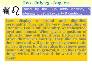 Leo - July 23 - Aug. 22
         Ruled by the Sun adds vibrancy &
         intensity to Leo’s sexuality & centricity

Leos display a proud and dignified
personality. They can be very demanding of
attention. Leo is full of vitality, warmhearted,
loyal and honest. When given a position of
authority, they will bend over backwards to
prove themselves worthy. They like to look
their best and will go to great expense to do
so. Leo dresses for effect also, but shows good
taste in doing so. In general, a Leo likes to do
things with a flourish and the world is their
stage.
 
