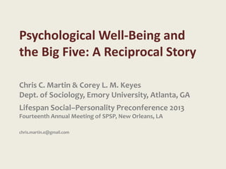 Psychological Well-Being and
the Big Five: A Reciprocal Story

Chris C. Martin & Corey L. M. Keyes
Dept. of Sociology, Emory University, Atlanta, GA
Lifespan Social–Personality Preconference 2013
Fourteenth Annual Meeting of SPSP, New Orleans, LA

chris.martin.e@gmail.com
 