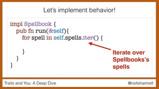 Traits and You: A Deep Dive @nellshamrell
Let’s implement behavior!
impl Spellbook {
pub fn run(&self){
for spell in self.spells.iter() {
}
}
}
Iterate over
Spellbooks’s
spells
 