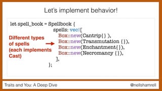 Traits and You: A Deep Dive @nellshamrell
Let’s implement behavior!
let spell_book = Spellbook {
spells: vec![
Box::new(Cantrip{} ),
Box::new(Transmutation {}),
Box::new(Enchantment{}),
Box::new(Necromancy {}),
],
};
Different types
of spells
(each implements
Cast)
 