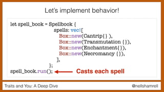 Traits and You: A Deep Dive @nellshamrell
Let’s implement behavior!
let spell_book = Spellbook {
spells: vec![
Box::new(Cantrip{} ),
Box::new(Transmutation {}),
Box::new(Enchantment{}),
Box::new(Necromancy {}),
],
};
spell_book.run(); Casts each spell
 